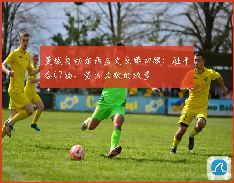 曼城与切尔西历史交锋回顾：胜平各67场，势均力敌的较量