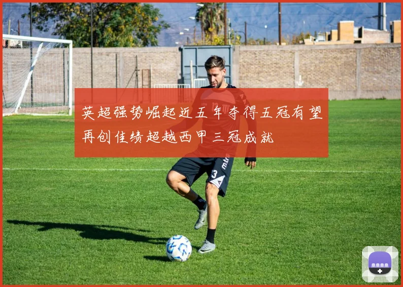 英超强势崛起近五年夺得五冠有望再创佳绩超越西甲三冠成就