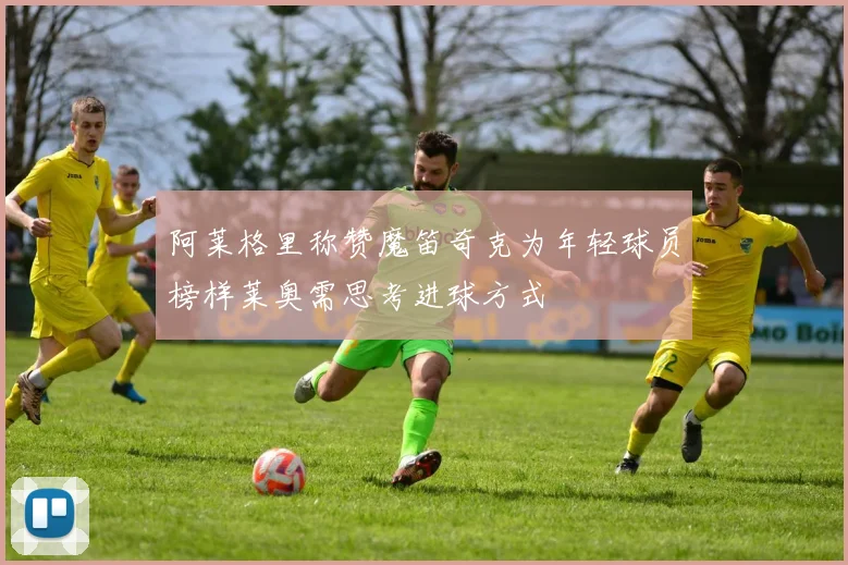 阿莱格里称赞魔笛奇克为年轻球员榜样莱奥需思考进球方式