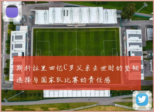 斯科拉里回忆C罗父亲去世时的坚韧选择与国家队比赛的责任感