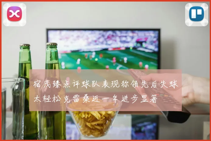 宿茂臻点评球队表现称领先后失球太轻松克雷桑近一年进步显著