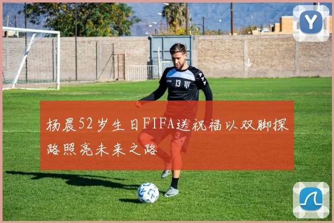 杨晨52岁生日FIFA送祝福以双脚探路照亮未来之路