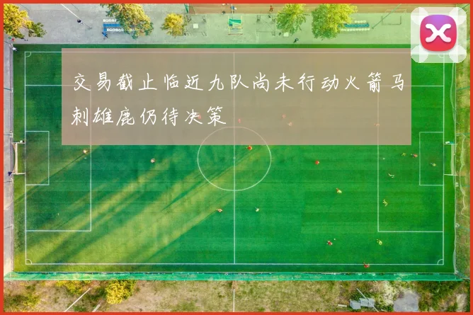 交易截止临近九队尚未行动火箭马刺雄鹿仍待决策