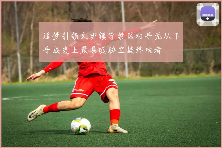 追梦引领文班镇守禁区对手无从下手成史上最具威胁空接终结者