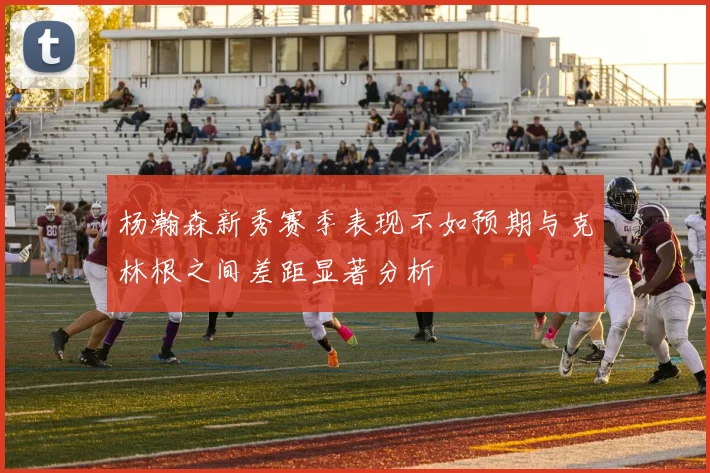 杨瀚森新秀赛季表现不如预期与克林根之间差距显著分析