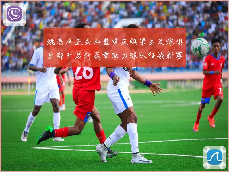姚浩洋正式加盟重庆铜梁龙足球俱乐部开启新篇章助力球队征战新赛季