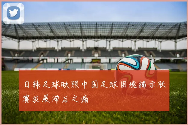 日韩足球映照中国足球困境揭示联赛发展滞后之痛