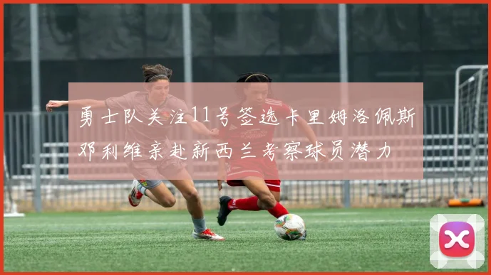勇士队关注11号签选卡里姆洛佩斯邓利维亲赴新西兰考察球员潜力