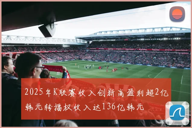 2025年K联赛收入创新高盈利超2亿韩元转播权收入达136亿韩元
