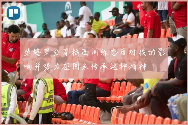 劳塔罗分享梅西训练态度对我的影响并努力在国米传承这种精神