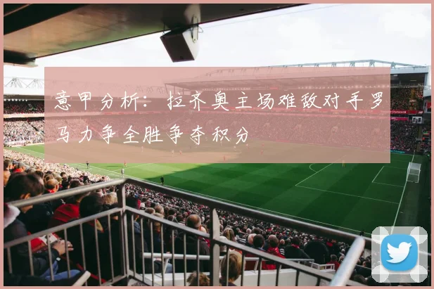 意甲分析：拉齐奥主场难敌对手罗马力争全胜争夺积分