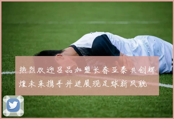 热烈欢迎吕品加盟长春亚泰共创辉煌未来携手并进展现足球新风貌