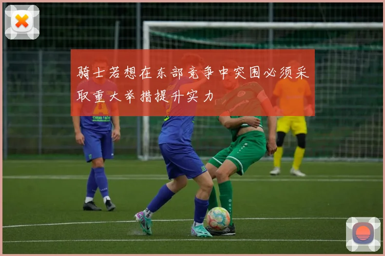骑士若想在东部竞争中突围必须采取重大举措提升实力