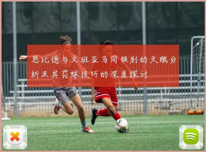 恩比德与文班亚马同级别的天赋分析及其罚球技巧的深度探讨