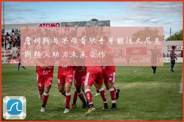 詹姆斯与字母哥联手可能性大尼克斯熟人助力未来合作